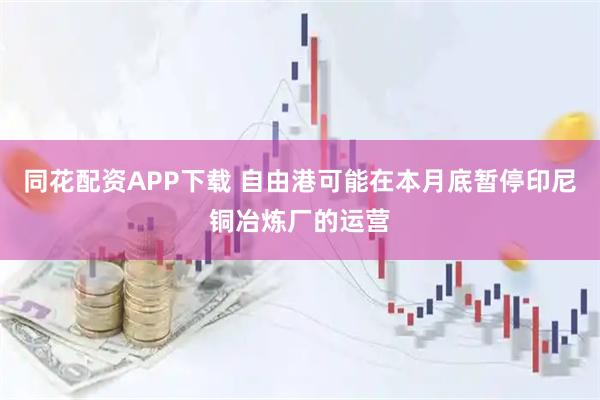 同花配资APP下载 自由港可能在本月底暂停印尼铜冶炼厂的运营
