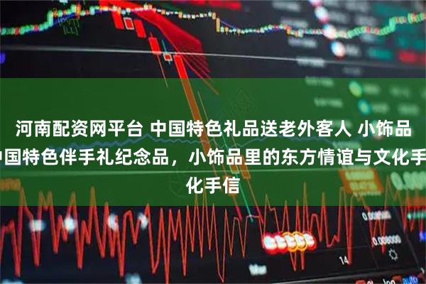 河南配资网平台 中国特色礼品送老外客人 小饰品 中国特色伴手礼纪念品，小饰品里的东方情谊与文化手信