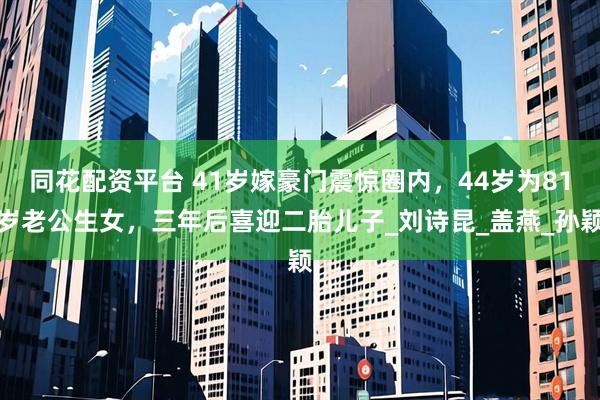 同花配资平台 41岁嫁豪门震惊圈内，44岁为81岁老公生女，三年后喜迎二胎儿子_刘诗昆_盖燕_孙颖