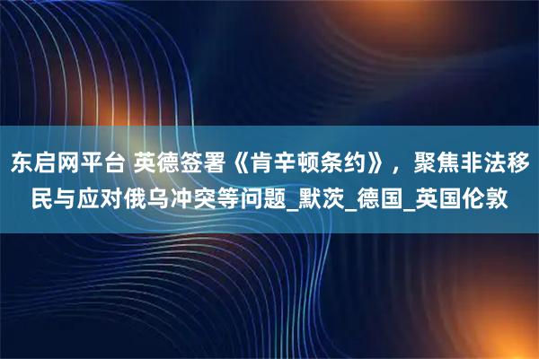 东启网平台 英德签署《肯辛顿条约》，聚焦非法移民与应对俄乌冲突等问题_默茨_德国_英国伦敦