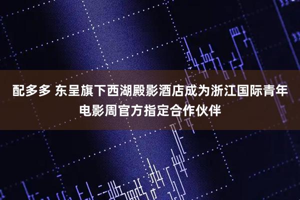 配多多 东呈旗下西湖殿影酒店成为浙江国际青年电影周官方指定合作伙伴