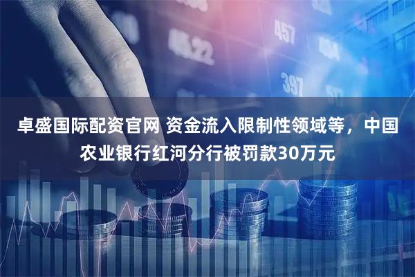 卓盛国际配资官网 资金流入限制性领域等，中国农业银行红河分行被罚款30万元
