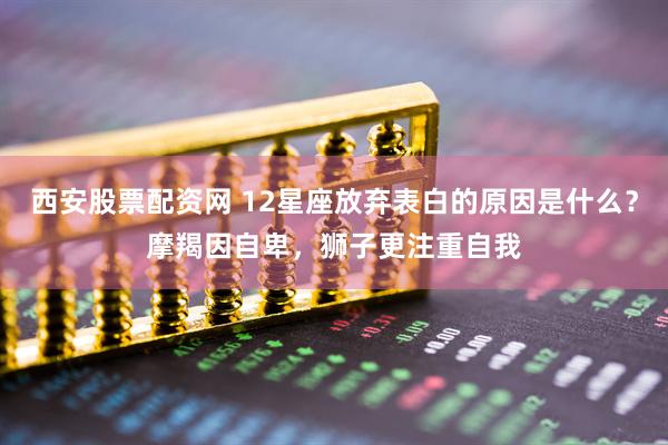西安股票配资网 12星座放弃表白的原因是什么？摩羯因自卑，狮子更注重自我