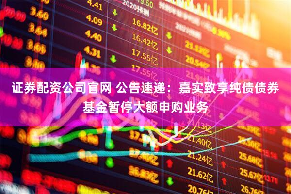 证券配资公司官网 公告速递：嘉实致享纯债债券基金暂停大额申购业务