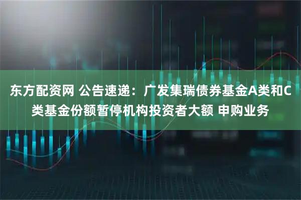 东方配资网 公告速递：广发集瑞债券基金A类和C类基金份额暂停机构投资者大额 申购业务