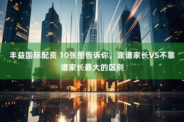 丰益国际配资 10张图告诉你，靠谱家长VS不靠谱家长最大的区别