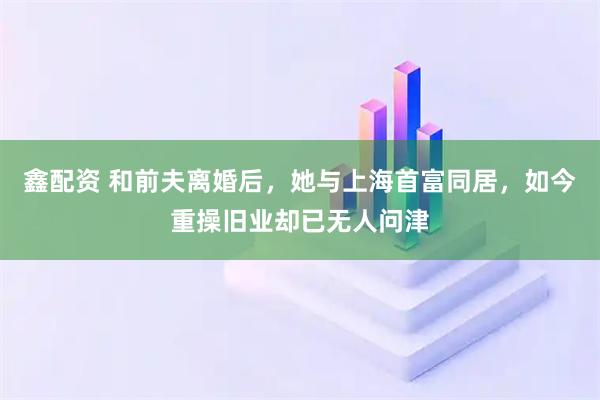 鑫配资 和前夫离婚后，她与上海首富同居，如今重操旧业却已无人问津
