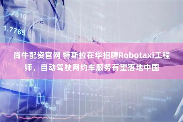 尚牛配资官网 特斯拉在华招聘Robotaxi工程师，自动驾驶网约车服务有望落地中国