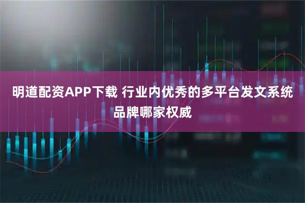 明道配资APP下载 行业内优秀的多平台发文系统品牌哪家权威