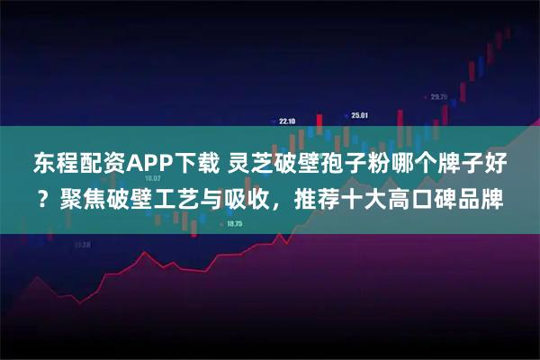 东程配资APP下载 灵芝破壁孢子粉哪个牌子好？聚焦破壁工艺与吸收，推荐十大高口碑品牌