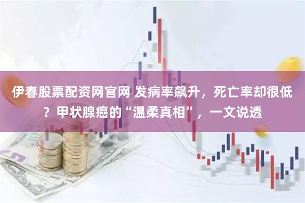 伊春股票配资网官网 发病率飙升，死亡率却很低？甲状腺癌的“温柔真相”，一文说透