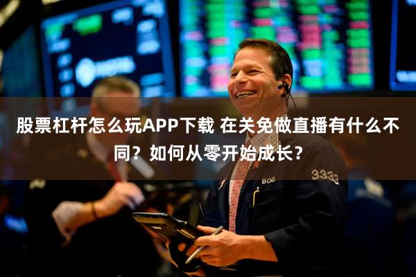 股票杠杆怎么玩APP下载 在关免做直播有什么不同？如何从零开始成长？