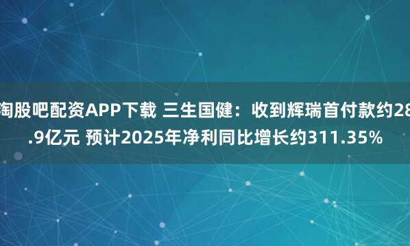 淘股吧配资APP下载 三生国健：收到辉瑞首付款约28.9亿元 预计2025年净利同比增长约311.35%