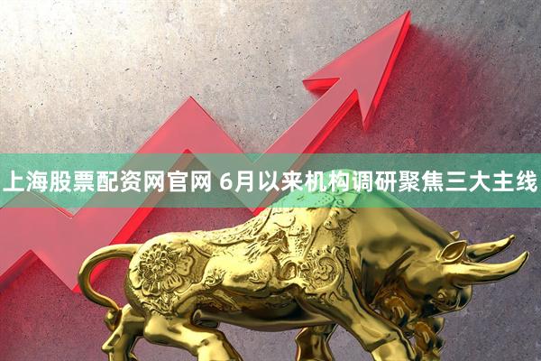 上海股票配资网官网 6月以来机构调研聚焦三大主线