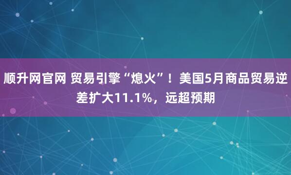 顺升网官网 贸易引擎“熄火”！美国5月商品贸易逆差扩大11.1%，远超预期
