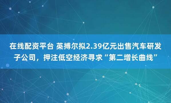 在线配资平台 英搏尔拟2.39亿元出售汽车研发子公司，押注低空经济寻求“第二增长曲线”