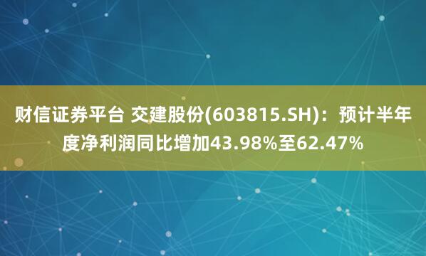 财信证券平台 交建股份(603815.SH)：预计半年度净利润同比增加43.98%至62.47%