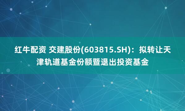 红牛配资 交建股份(603815.SH)：拟转让天津轨道基金份额暨退出投资基金