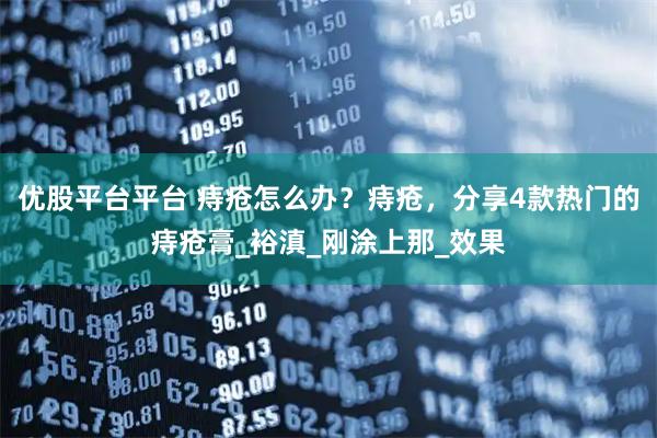 优股平台平台 痔疮怎么办?痔疮,分享4款热门的痔疮膏_裕滇_刚涂上那_效果