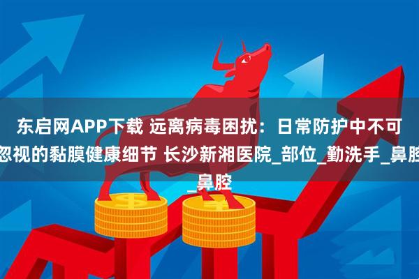 东启网APP下载 远离病毒困扰：日常防护中不可忽视的黏膜健康细节 长沙新湘医院_部位_勤洗手_鼻腔