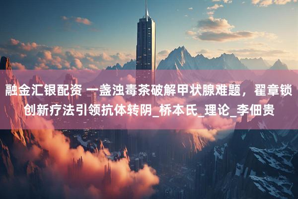 融金汇银配资 一盏浊毒茶破解甲状腺难题，翟章锁创新疗法引领抗体转阴_桥本氏_理论_李佃贵