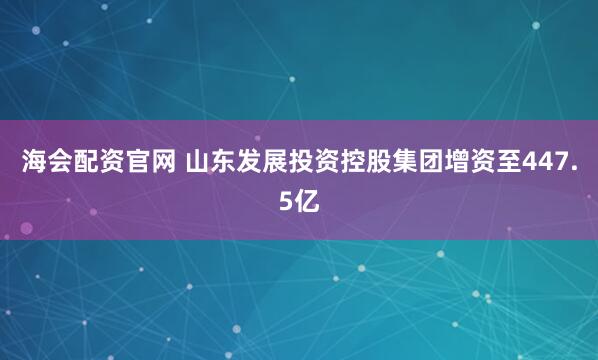 海会配资官网 山东发展投资控股集团增资至447.5亿