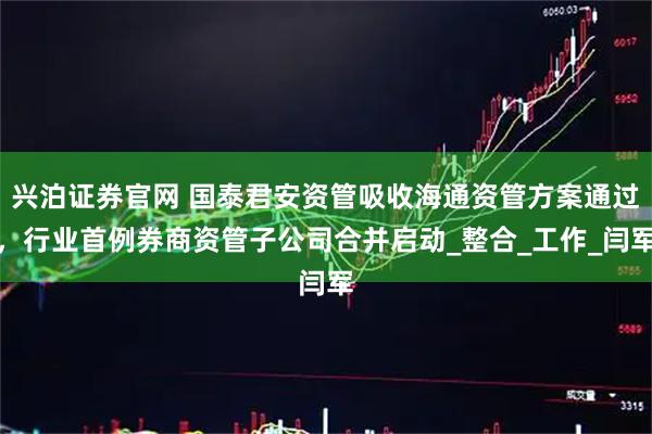 兴泊证券官网 国泰君安资管吸收海通资管方案通过，行业首例券商资管子公司合并启动_整合_工作_闫军