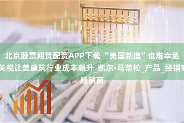 北京股票期货配资APP下载 “美国制造”也难幸免 关税让美建筑行业成本飙升_凯尔·马蒂松_产品_经销商