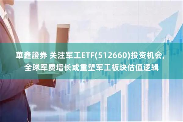 華鑫證券 关注军工ETF(512660)投资机会, 全球军费增长或重塑军工板块估值逻辑