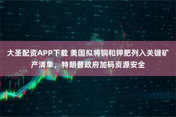 大圣配资APP下载 美国拟将铜和钾肥列入关键矿产清单，特朗普政府加码资源安全