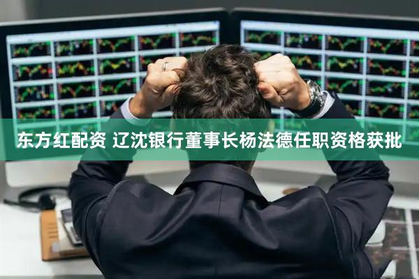 东方红配资 辽沈银行董事长杨法德任职资格获批