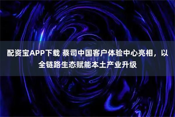 配资宝APP下载 蔡司中国客户体验中心亮相，以全链路生态赋能本土产业升级