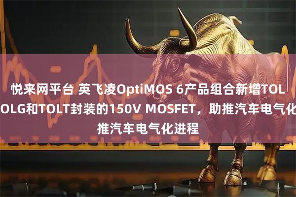 悦来网平台 英飞凌OptiMOS 6产品组合新增TOLL、TOLG和TOLT封装的150V MOSFET，助推汽车电气化进程